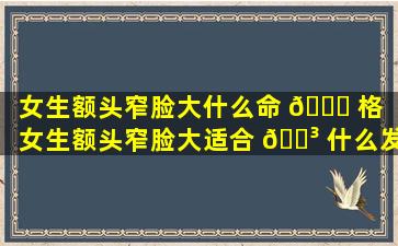 女生额头窄脸大什么命 🐕 格（女生额头窄脸大适合 🐳 什么发型）